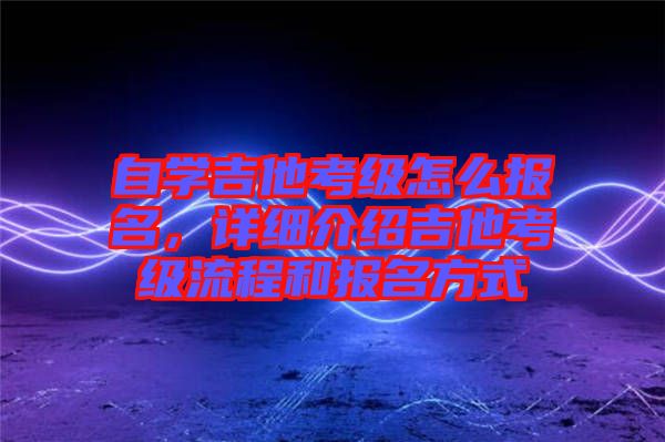 自學吉他考級怎么報名，詳細介紹吉他考級流程和報名方式