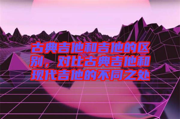 古典吉他和吉他的區(qū)別，對比古典吉他和現(xiàn)代吉他的不同之處