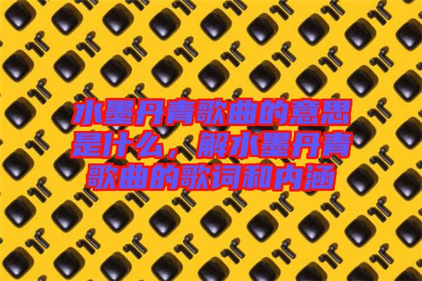 水墨丹青歌曲的意思是什么，解水墨丹青歌曲的歌詞和內(nèi)涵