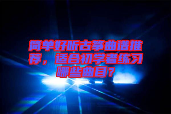 簡(jiǎn)單好聽古箏曲譜推薦，適合初學(xué)者練習(xí)哪些曲目？