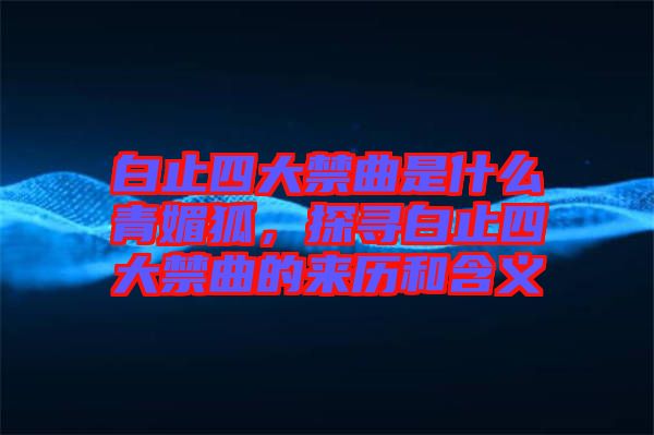 白止四大禁曲是什么青媚狐，探尋白止四大禁曲的來歷和含義