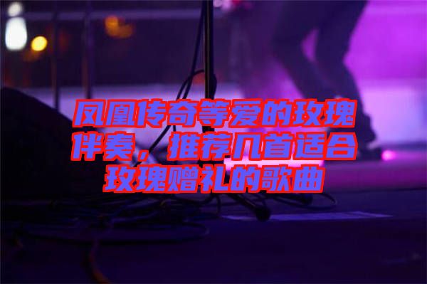 鳳凰傳奇等愛的玫瑰伴奏，推薦幾首適合玫瑰贈禮的歌曲