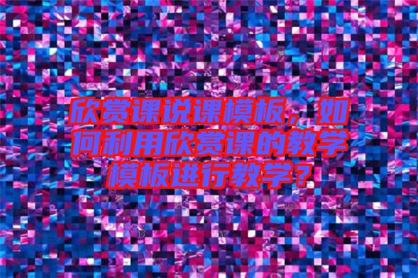 欣賞課說課模板，如何利用欣賞課的教學(xué)模板進(jìn)行教學(xué)？