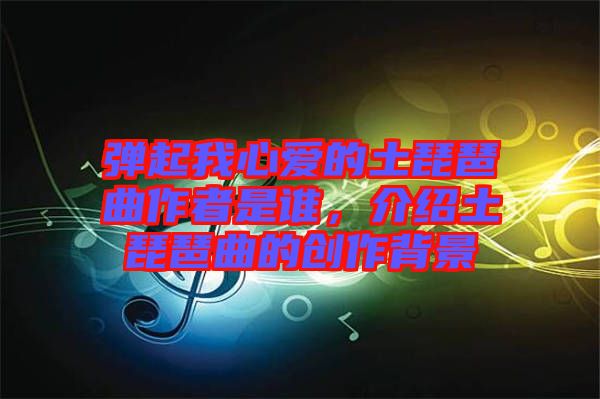 彈起我心愛的土琵琶曲作者是誰，介紹土琵琶曲的創(chuàng)作背景