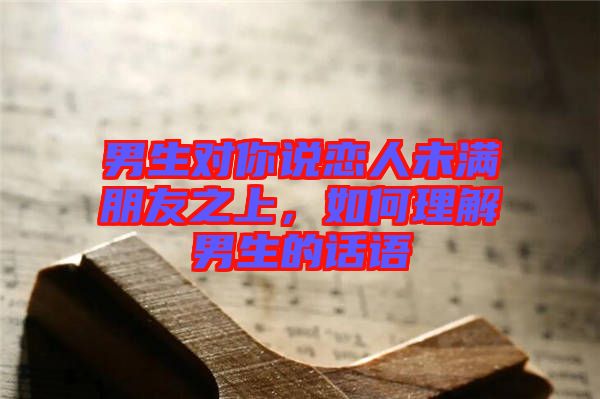 男生對(duì)你說(shuō)戀人未滿朋友之上，如何理解男生的話語(yǔ)