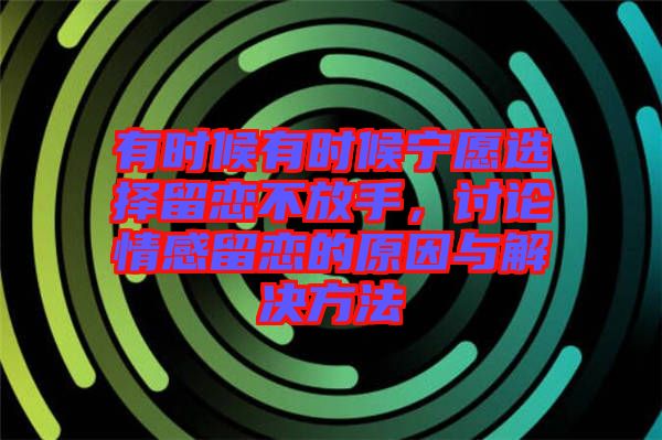 有時(shí)候有時(shí)候?qū)幵高x擇留戀不放手，討論情感留戀的原因與解決方法