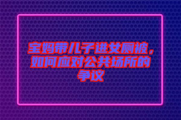 寶媽帶兒子進女廁被，如何應(yīng)對公共場所的爭議