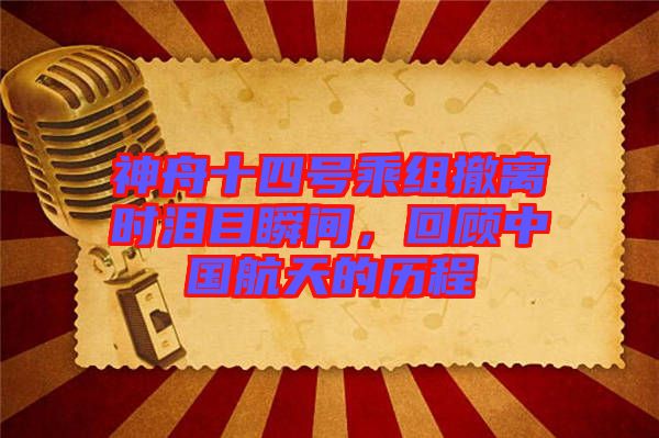 神舟十四號乘組撤離時(shí)淚目瞬間，回顧中國航天的歷程