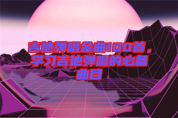 吉他彈唱金曲100首，學習吉他彈唱的必備曲目