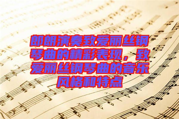 郎朗演奏致愛麗絲鋼琴曲的精彩表現(xiàn)，致愛麗絲鋼琴曲的音樂風(fēng)格和特點(diǎn)