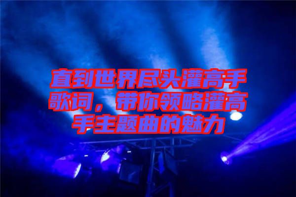 直到世界盡頭灌高手歌詞，帶你領(lǐng)略灌高手主題曲的魅力