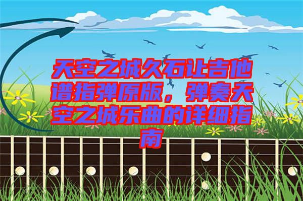 天空之城久石讓吉他譜指彈原版，彈奏天空之城樂曲的詳細指南