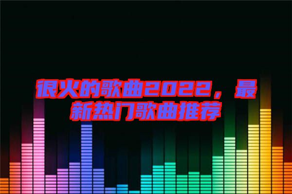 很火的歌曲2022，最新熱門歌曲推薦