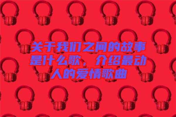 關于我們之間的故事是什么歌，介紹最動人的愛情歌曲