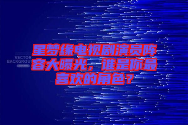 星夢(mèng)緣電視劇演員陣容大曝光，誰是你最喜歡的角色？