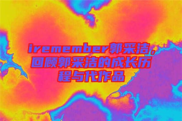 iremember郭采潔，回顧郭采潔的成長(zhǎng)歷程與代作品