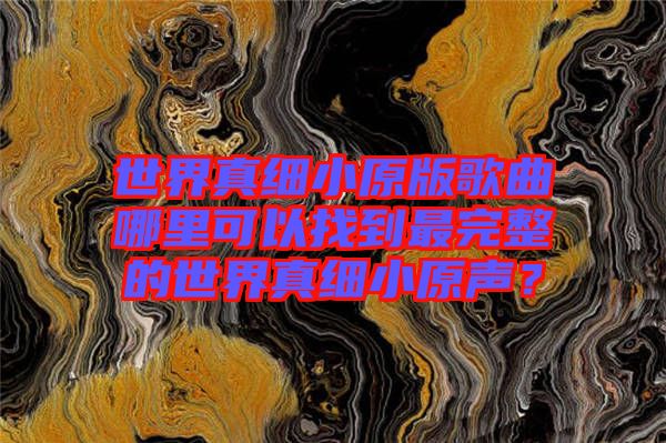 世界真細(xì)小原版歌曲哪里可以找到最完整的世界真細(xì)小原聲？