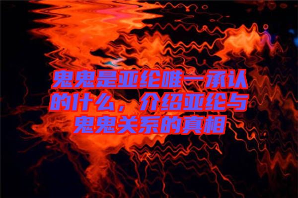 鬼鬼是亞綸唯一承認的什么，介紹亞綸與鬼鬼關系的真相