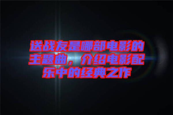 送戰(zhàn)友是哪部電影的主題曲，介紹電影配樂中的經(jīng)典之作