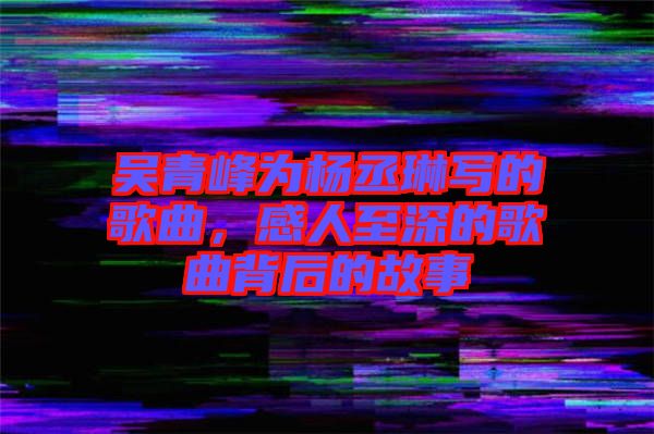 吳青峰為楊丞琳寫的歌曲，感人至深的歌曲背后的故事