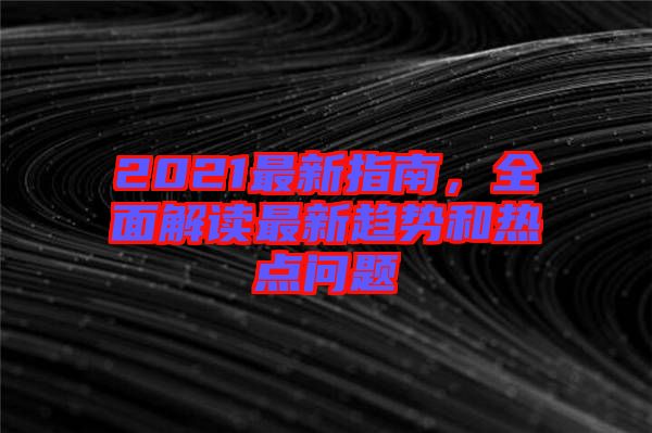 2021最新指南，全面解讀最新趨勢(shì)和熱點(diǎn)問題