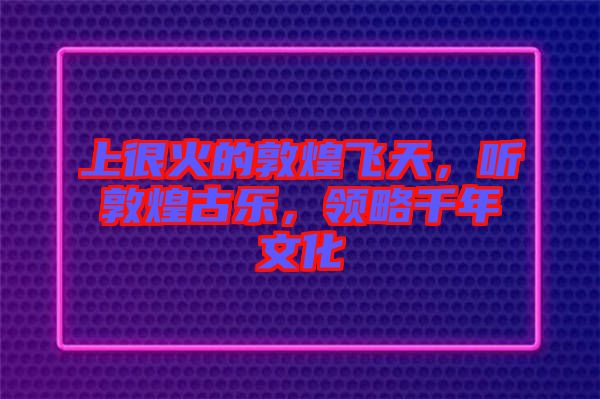 上很火的敦煌飛天，聽敦煌古樂，領(lǐng)略千年文化