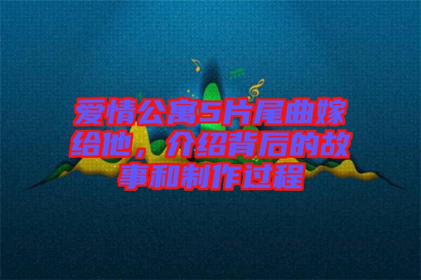 愛情公寓5片尾曲嫁給他，介紹背后的故事和制作過程