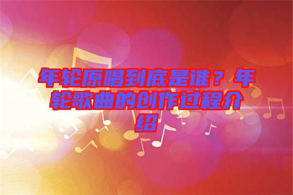 年輪原唱到底是誰(shuí)？年輪歌曲的創(chuàng)作過(guò)程介紹