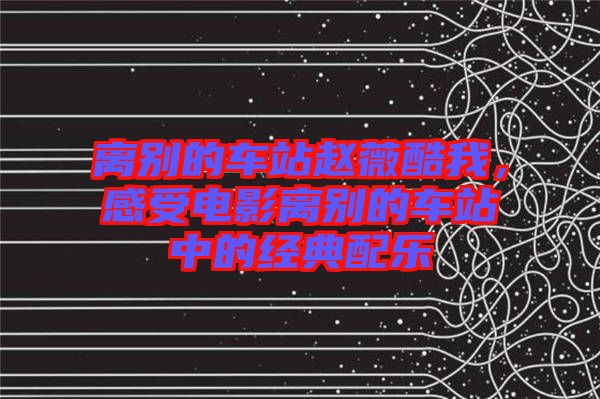 離別的車站趙薇酷我，感受電影離別的車站中的經(jīng)典配樂