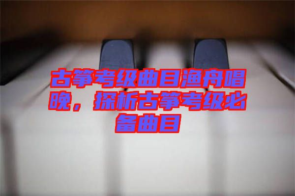 古箏考級(jí)曲目漁舟唱晚，探析古箏考級(jí)必備曲目