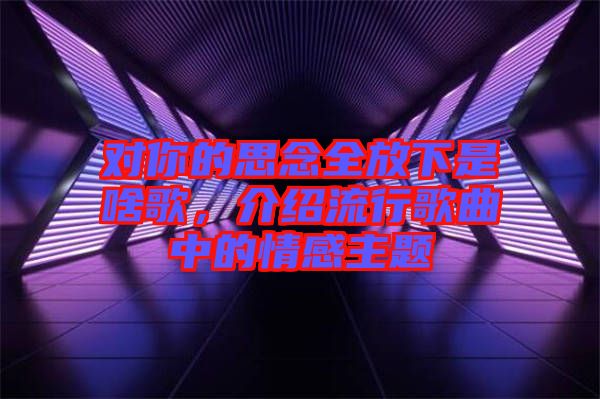 對你的思念全放下是啥歌，介紹流行歌曲中的情感主題