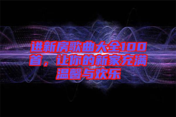 進(jìn)新房歌曲大全100首，讓你的新家充滿溫馨與歡樂