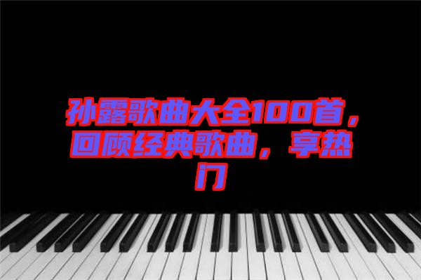 孫露歌曲大全100首，回顧經(jīng)典歌曲，享熱門