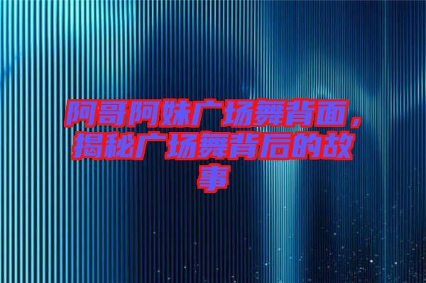 阿哥阿妹廣場舞背面，揭秘廣場舞背后的故事