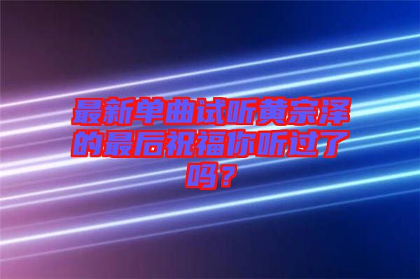 最新單曲試聽(tīng)黃宗澤的最后祝福你聽(tīng)過(guò)了嗎？