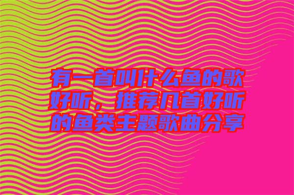 有一首叫什么魚的歌好聽，推薦幾首好聽的魚類主題歌曲分享