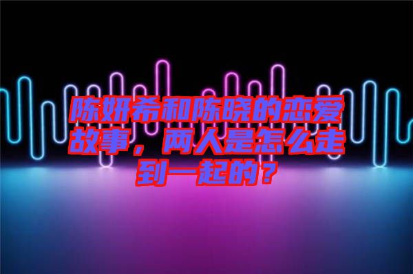 陳妍希和陳曉的戀愛故事，兩人是怎么走到一起的？