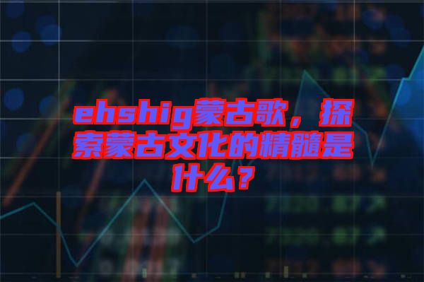 ehshig蒙古歌，探索蒙古文化的精髓是什么？