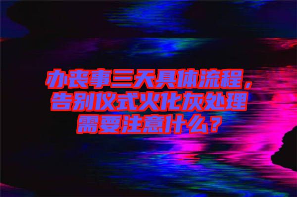 辦喪事三天具體流程，告別儀式火化灰處理需要注意什么？