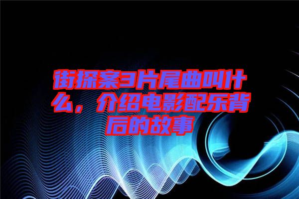 街探案3片尾曲叫什么，介紹電影配樂(lè)背后的故事