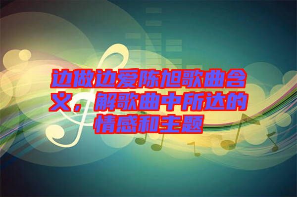 邊做邊愛陳旭歌曲含義，解歌曲中所達(dá)的情感和主題