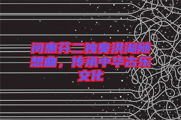 閔惠芬二獨奏洪湖隨想曲，傳承中華古樂文化