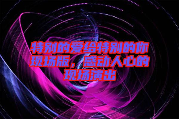 特別的愛(ài)給特別的你現(xiàn)場(chǎng)版，感動(dòng)人心的現(xiàn)場(chǎng)演出