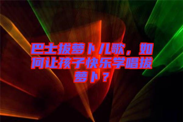 巴士拔蘿卜兒歌，如何讓孩子快樂學唱拔蘿卜？