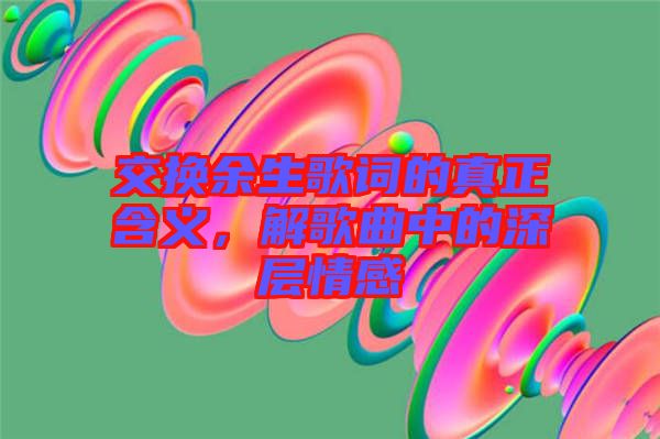 交換余生歌詞的真正含義，解歌曲中的深層情感