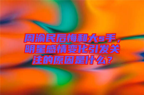 周渝民后悔和大s手，明星感情變化引發(fā)關(guān)注的原因是什么？