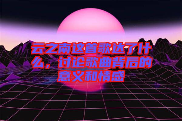 云之南這首歌達(dá)了什么，討論歌曲背后的意義和情感