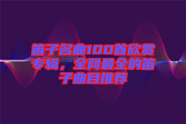 笛子名曲100首欣賞專輯，全網(wǎng)最全的笛子曲目推薦