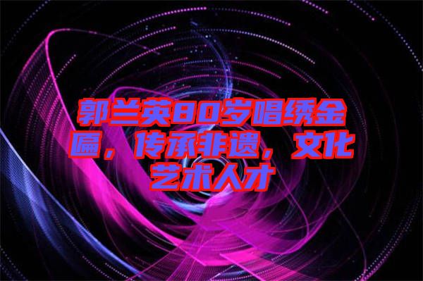 郭蘭英80歲唱繡金匾，傳承非遺，文化藝術(shù)人才