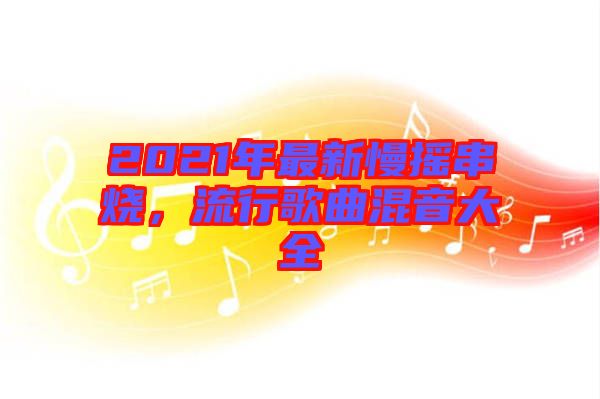 2021年最新慢搖串燒，流行歌曲混音大全